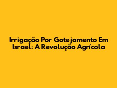 Irrigação Por Gotejamento Em Israel: A Revolução Agrícola