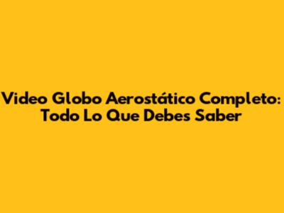 Video Globo Aerostático Completo: Todo Lo Que Debes Saber